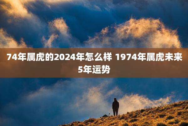 74年属虎的2024年怎么样 1974年属虎未来5年运势