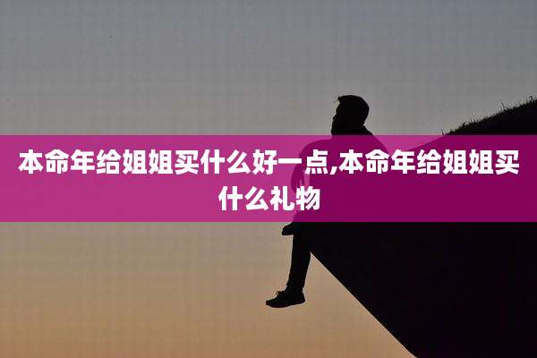 本命年给姐姐买什么好一点,本命年给姐姐买什么礼物