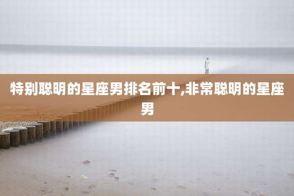 特别聪明的星座男排名前十,非常聪明的星座男