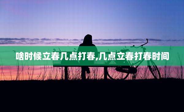 啥时候立春几点打春,几点立春打春时间