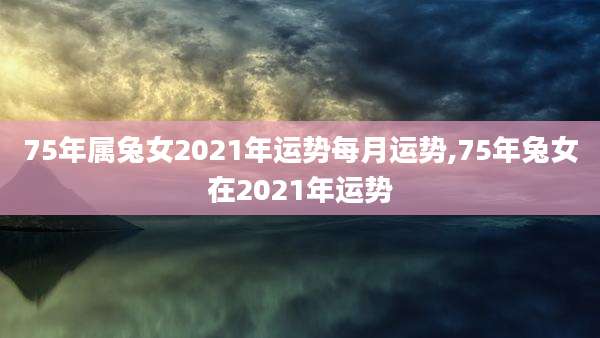 75年属兔女2021年运势每月运势,75年兔女在2021年运势