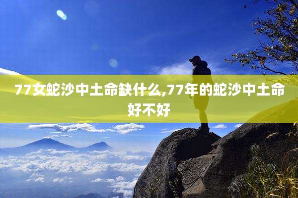 77女蛇沙中土命缺什么,77年的蛇沙中土命好不好