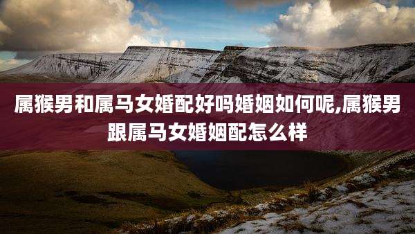 属猴男和属马女婚配好吗婚姻如何呢,属猴男跟属马女婚姻配怎么样