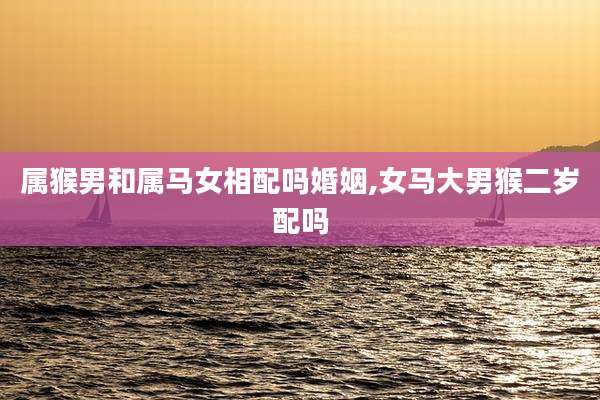 属猴男和属马女相配吗婚姻,女马大男猴二岁配吗