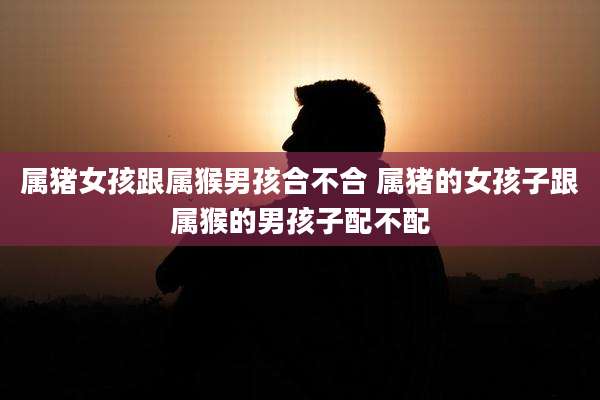 属猪女孩跟属猴男孩合不合 属猪的女孩子跟属猴的男孩子配不配