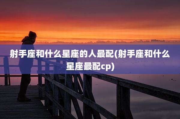 射手座和什么星座的人最配(射手座和什么星座最配cp)