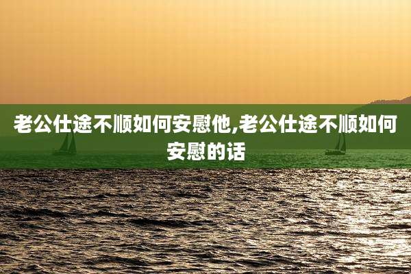 老公仕途不顺如何安慰他,老公仕途不顺如何安慰的话