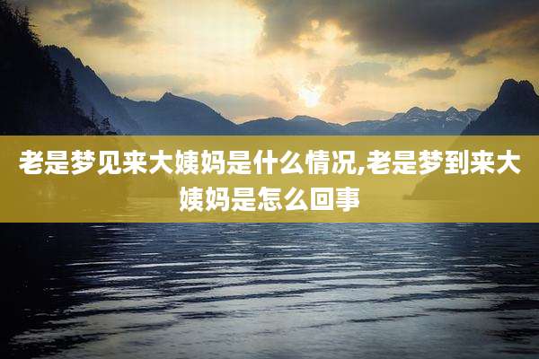 老是梦见来大姨妈是什么情况,老是梦到来大姨妈是怎么回事