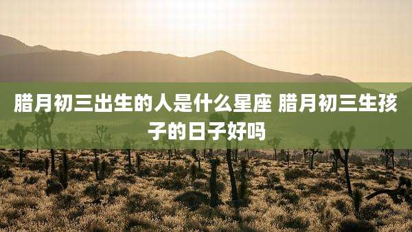 腊月初三出生的人是什么星座 腊月初三生孩子的日子好吗