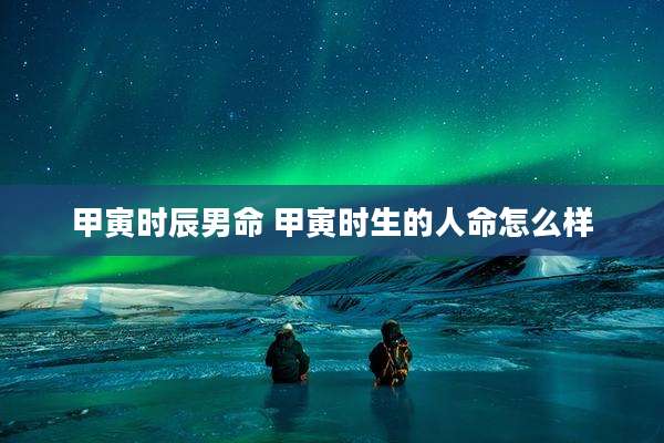 甲寅时辰男命 甲寅时生的人命怎么样
