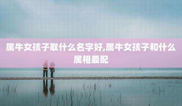 属牛女孩子取什么名字好,属牛女孩子和什么属相最配