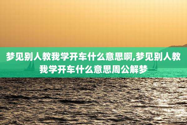 梦见别人教我学开车什么意思啊,梦见别人教我学开车什么意思周公解梦