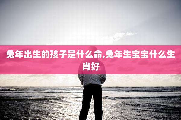 兔年出生的孩子是什么命,兔年生宝宝什么生肖好