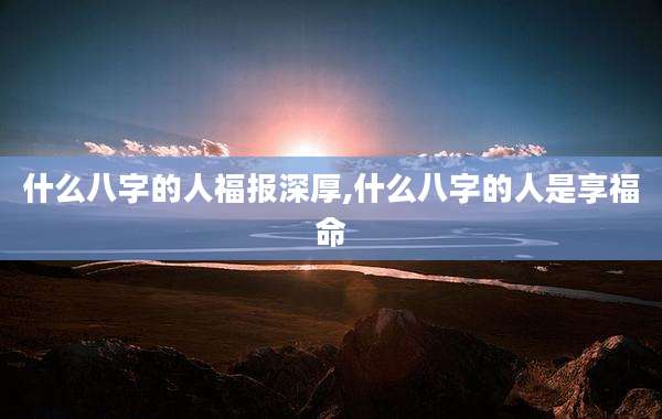 什么八字的人福报深厚,什么八字的人是享福命