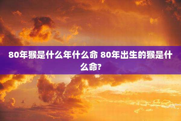 80年猴是什么年什么命 80年出生的猴是什么命?