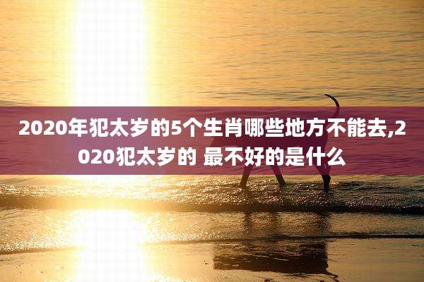 2020年犯太岁的5个生肖哪些地方不能去,2020犯太岁的 最不好的是什么