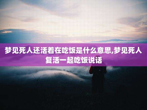 梦见死人还活着在吃饭是什么意思,梦见死人复活一起吃饭说话