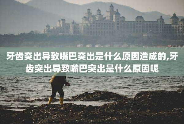 牙齿突出导致嘴巴突出是什么原因造成的,牙齿突出导致嘴巴突出是什么原因呢