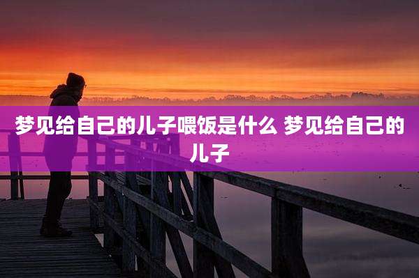 梦见给自己的儿子喂饭是什么 梦见给自己的儿子