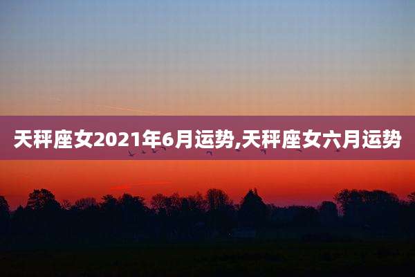 天秤座女2021年6月运势,天秤座女六月运势