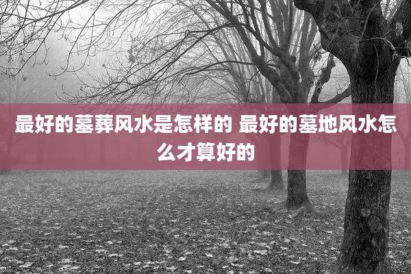 最好的墓葬风水是怎样的 最好的墓地风水怎么才算好的