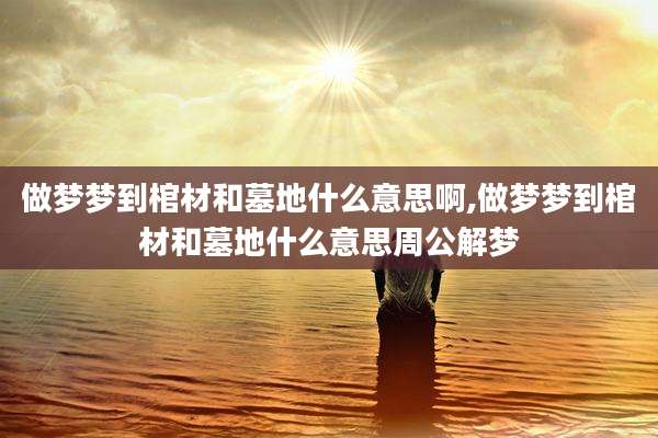 做梦梦到棺材和墓地什么意思啊,做梦梦到棺材和墓地什么意思周公解梦