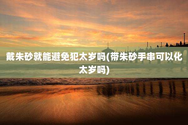 戴朱砂就能避免犯太岁吗(带朱砂手串可以化太岁吗)