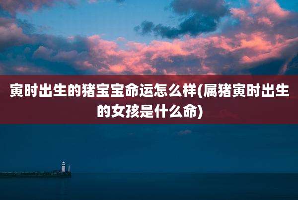 寅时出生的猪宝宝命运怎么样(属猪寅时出生的女孩是什么命)