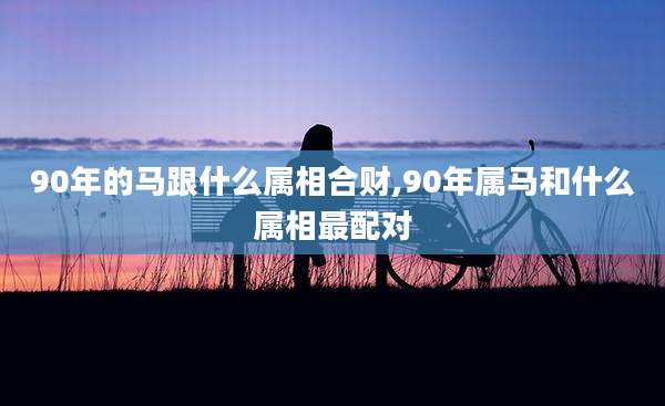 90年的马跟什么属相合财,90年属马和什么属相最配对