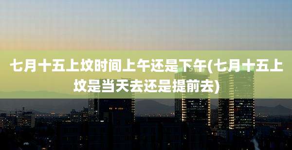 七月十五上坟时间上午还是下午(七月十五上坟是当天去还是提前去)