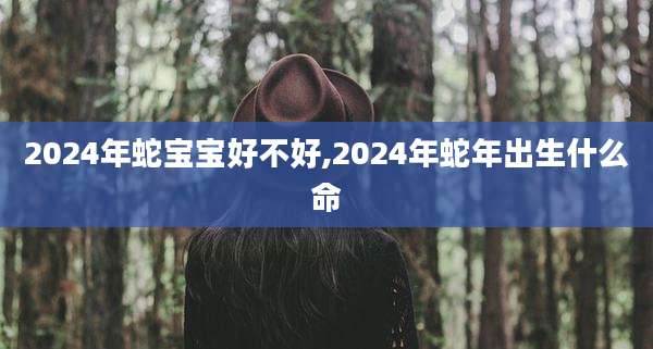 2024年蛇宝宝好不好,2024年蛇年出生什么命