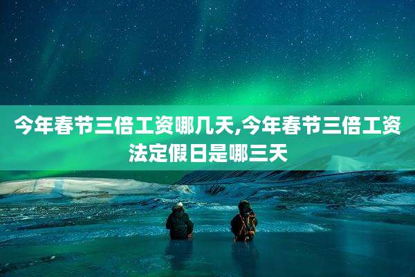 今年春节三倍工资哪几天,今年春节三倍工资法定假日是哪三天