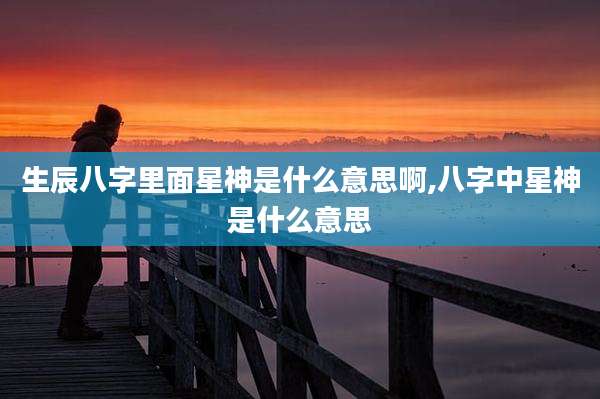 生辰八字里面星神是什么意思啊,八字中星神是什么意思