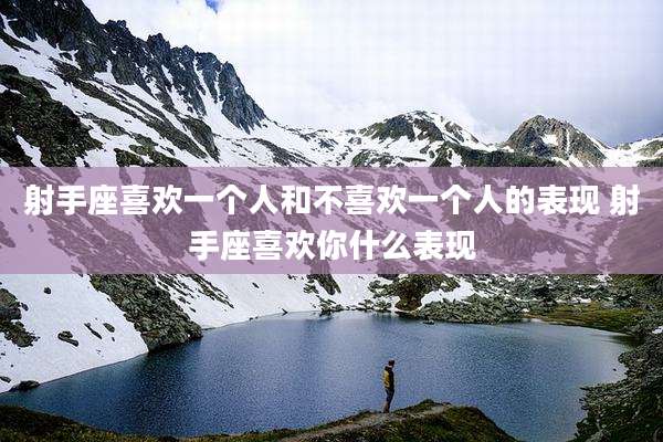 射手座喜欢一个人和不喜欢一个人的表现 射手座喜欢你什么表现