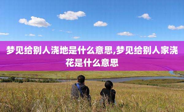 梦见给别人浇地是什么意思,梦见给别人家浇花是什么意思