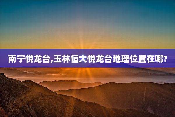 南宁悦龙台,玉林恒大悦龙台地理位置在哪?