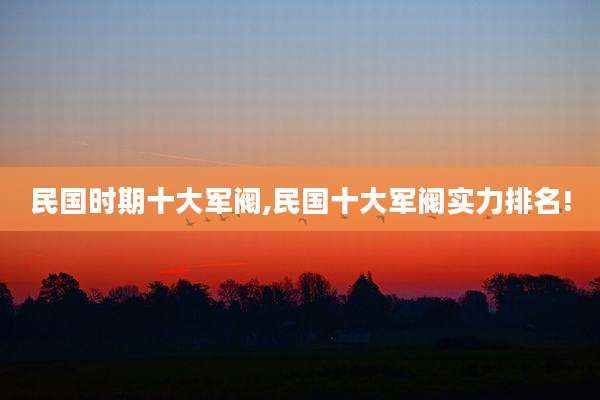 民国时期十大军阀,民国十大军阀实力排名!