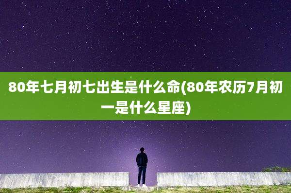 80年七月初七出生是什么命(80年农历7月初一是什么星座)