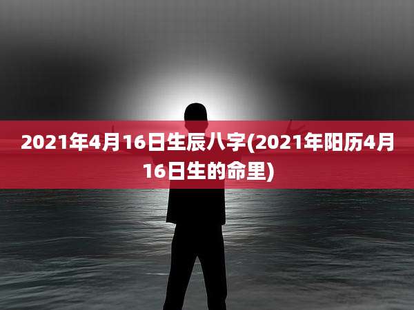 2021年4月16日生辰八字(2021年阳历4月16日生的命里)
