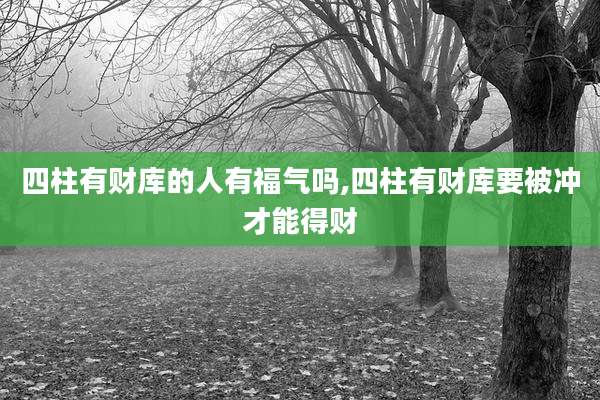 四柱有财库的人有福气吗,四柱有财库要被冲才能得财