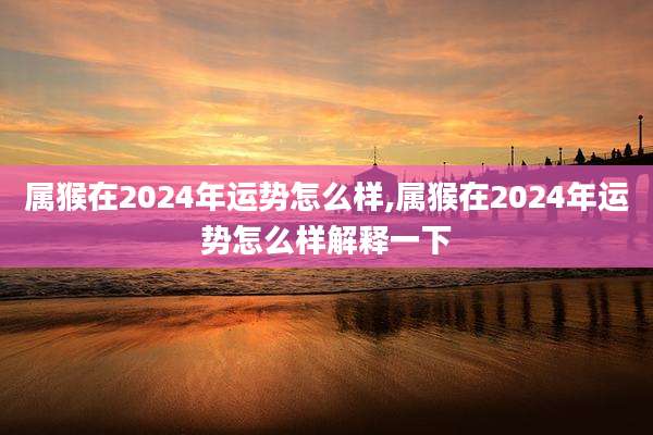 属猴在2024年运势怎么样,属猴在2024年运势怎么样解释一下