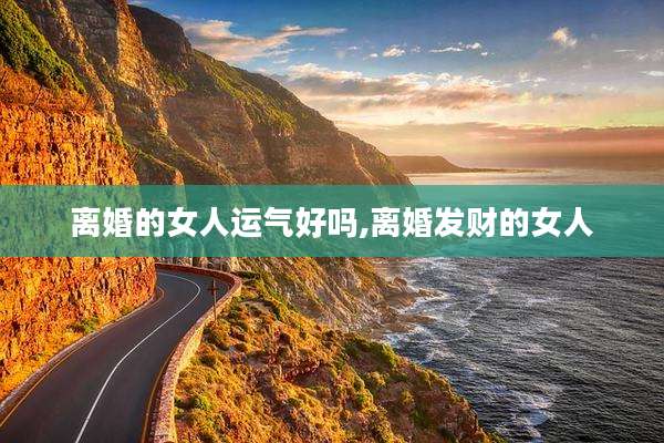 离婚的女人运气好吗,离婚发财的女人
