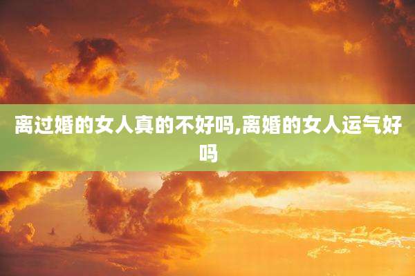 离过婚的女人真的不好吗,离婚的女人运气好吗