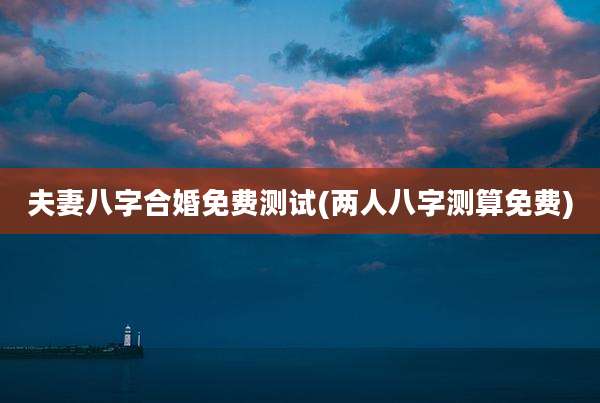 夫妻八字合婚免费测试(两人八字测算免费)