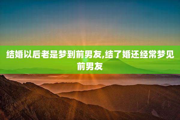 结婚以后老是梦到前男友,结了婚还经常梦见前男友