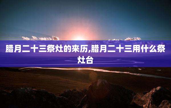 腊月二十三祭灶的来历,腊月二十三用什么祭灶台