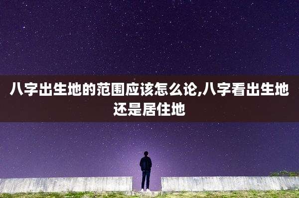 八字出生地的范围应该怎么论,八字看出生地还是居住地