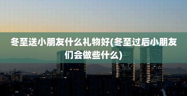 冬至送小朋友什么礼物好(冬至过后小朋友们会做些什么)