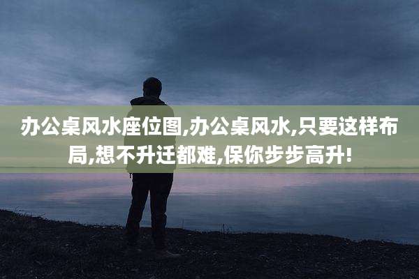 办公桌风水座位图,办公桌风水,只要这样布局,想不升迁都难,保你步步高升!