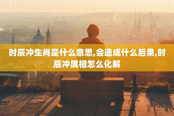 时辰冲生肖是什么意思,会造成什么后果,时辰冲属相怎么化解